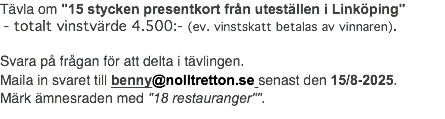 Tävla om "15 stycken presentkort från uteställen i Linköping" - totalt vinstvärde 4.500:- (ev. vinstskatt betalas av vinnaren). Svara på frågan för att delta i tävlingen. Maila in svaret till benny@nolltretton.se senast den 15/8-2025. Märk ämnesraden med "18 restauranger"".