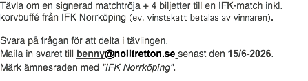 Tävla om en signerad matchtröja + 4 biljetter till en IFK-match inkl. korvbuffé från IFK Norrköping (ev. vinstskatt betalas av vinnaren). Svara på frågan för att delta i tävlingen. Maila in svaret till benny@nolltretton.se senast den 15/6-2026. Märk ämnesraden med "IFK Norrköping".