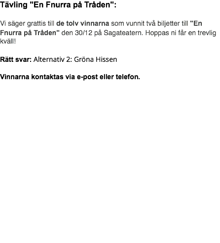 Tävling "En Fnurra på Tråden": Vi säger grattis till de tolv vinnarna som vunnit två biljetter till "En Fnurra på Tråden" den 30/12 på Sagateatern. Hoppas ni får en trevlig kväll! Rätt svar: Alternativ 2: Gröna Hissen Vinnarna kontaktas via e-post eller telefon.